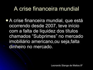 A crise financeira mundial A crise financeira mundial, que está ocorrendo desde 2007, teve início com a falta de liquidez dos títulos chamados “Subprimes” no mercado imobiliário americano,ou seja,falta dinheiro no mercado.   Leonardo Stange de Mattos 8º 