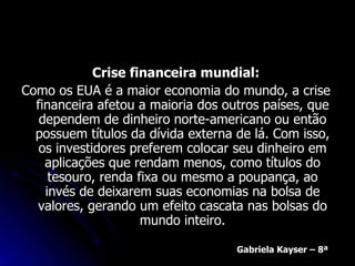 Crise financeira mundial: Como os EUA é a maior economia do mundo, a crise financeira afetou a maioria dos outros países, que dependem de dinheiro norte-americano ou então possuem títulos da dívida externa de lá. Com isso, os investidores preferem colocar seu dinheiro em aplicações que rendam menos, como títulos do tesouro, renda fixa ou mesmo a poupança, ao invés de deixarem suas economias na bolsa de valores, gerando um efeito cascata nas bolsas do mundo inteiro. Gabriela Kayser – 8ª 