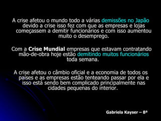 A crise afetou o mundo todo a várias  demissões no Japão  devido a crise isso fez com que as empresas e lojas começassem a demitir funcionários e com isso aumentou muito o desemprego. Com a  Crise Mundial  empresas que estavam contratando mão-de-obra hoje estão  demitindo muitos funcionários  toda semana.  A crise afetou o câmbio oficial e a economia de todos os países e as empresas estão tenteando passar por ela e isso está sendo bem complicado principalmente nas cidades pequenas do interior.  Gabriela Kayser – 8ª 