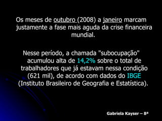 Os meses de  outubro  (2008) a  janeiro  marcam justamente a fase mais aguda da crise financeira mundial.  Nesse período, a chamada "subocupação" acumulou alta de  14,2%  sobre o total de trabalhadores que já estavam nessa condição (621 mil), de acordo com dados do  IBGE  (Instituto Brasileiro de Geografia e Estatística).  Gabriela Kayser – 8ª 