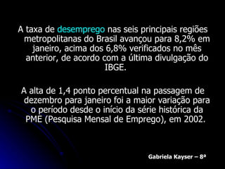 A taxa de  desemprego  nas seis principais regiões metropolitanas do Brasil avançou para 8,2% em janeiro, acima dos 6,8% verificados no mês anterior, de acordo com a última divulgação do IBGE.  A alta de 1,4 ponto percentual na passagem de dezembro para janeiro foi a maior variação para o período desde o início da série histórica da PME (Pesquisa Mensal de Emprego), em 2002.  Gabriela Kayser – 8ª 