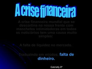 A crise financeira mundial que se descortina na nossa frente com manchetes intimidadoras em todos os noticiários tem uma causa muito simples:  A falta de liquidez no mercado.  Traduzindo em miúdos,  falta de dinheiro. A crise financeira Gabrielly 8ª 