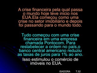 A crise financeira pela qual passa o mundo hoje teve inicio nos EUA.Ela começou como uma crise no setor imobiliário e depois foi passando para o mundo todo. Tudo começou com uma crise financeira em uma empresa chamada Pontocom. Para restabelecer a ordem no país,o banco central americano reduziu as taxas de juros para 1% ao ano. Isso estimulou o comércio de imóveis no EUA.  ISADORA  T.52 