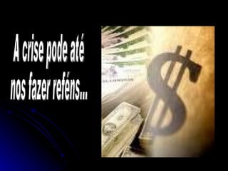 A crise pode até  nos fazer reféns... 