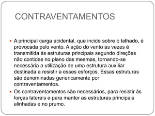 CONTRAVENTAMENTOS

 A principal carga acidental, que incide sobre o telhado, é
  provocada pelo vento. A ação do vento as vezes é
  transmitida às estruturas principais segundo direções
  não contidas no plano das mesmas, tornando-se
  necessária a utilização de uma estrutura auxiliar
  destinada a resistir a esses esforços. Essas estruturas
  são denominadas genericamente por
  contraventamentos.
 Os contraventamentos são necessários, para resistir às
  forças laterais e para manter as estruturas principais
  alinhadas e no prumo.
 