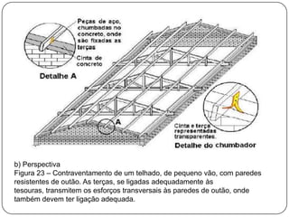 b) Perspectiva
Figura 23 – Contraventamento de um telhado, de pequeno vão, com paredes
resistentes de outão. As terças, se ligadas adequadamente às
tesouras, transmitem os esforços transversais às paredes de outão, onde
também devem ter ligação adequada.
 