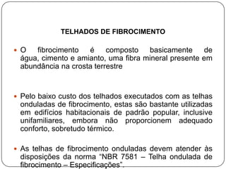 TELHADOS DE FIBROCIMENTO

 O  fibrocimento   é     composto   basicamente      de
 água, cimento e amianto, uma fibra mineral presente em
 abundância na crosta terrestre


 Pelo baixo custo dos telhados executados com as telhas
 onduladas de fibrocimento, estas são bastante utilizadas
 em edifícios habitacionais de padrão popular, inclusive
 unifamiliares, embora não proporcionem adequado
 conforto, sobretudo térmico.

 As telhas de fibrocimento onduladas devem atender às
 disposições da norma “NBR 7581 – Telha ondulada de
 fibrocimento – Especificações”.
 