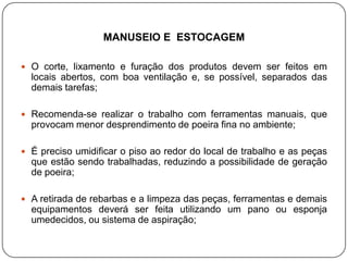 MANUSEIO E ESTOCAGEM

 O corte, lixamento e furação dos produtos devem ser feitos em
  locais abertos, com boa ventilação e, se possível, separados das
  demais tarefas;

 Recomenda-se realizar o trabalho com ferramentas manuais, que
  provocam menor desprendimento de poeira fina no ambiente;

 É preciso umidificar o piso ao redor do local de trabalho e as peças
  que estão sendo trabalhadas, reduzindo a possibilidade de geração
  de poeira;

 A retirada de rebarbas e a limpeza das peças, ferramentas e demais
  equipamentos deverá ser feita utilizando um pano ou esponja
  umedecidos, ou sistema de aspiração;
 