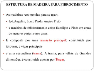 ESTRUTURA DE MADEIRA PARA FIBROCIMENTO

• As madeiras recomendas para se usar:

 • Ipê, Angelim, Louro Pardo, Angico Preto

 • e madeiras de reflorestamento como Eucalipto e Pinos em obras

   de menores portes, como casas.

• É composta por uma armação principal: constituída por

 tesouras, e vigas principais

• e uma secundária (trama). A trama, para telhas de Grandes

 dimensões, é constituída apenas por Terças.
 