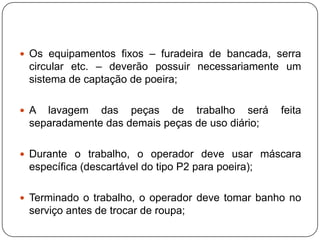  Os equipamentos fixos – furadeira de bancada, serra
 circular etc. – deverão possuir necessariamente um
 sistema de captação de poeira;

 A lavagem das peças de trabalho será              feita
 separadamente das demais peças de uso diário;

 Durante o trabalho, o operador deve usar máscara
 específica (descartável do tipo P2 para poeira);

 Terminado o trabalho, o operador deve tomar banho no
 serviço antes de trocar de roupa;
 