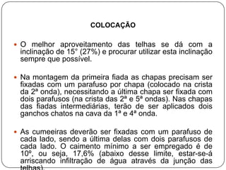 COLOCAÇÃO

 O melhor aproveitamento das telhas se dá com a
 inclinação de 15° (27%) e procurar utilizar esta inclinação
 sempre que possível.

 Na montagem da primeira fiada as chapas precisam ser
 fixadas com um parafuso por chapa (colocado na crista
 da 2ª onda), necessitando a última chapa ser fixada com
 dois parafusos (na crista das 2ª e 5ª ondas). Nas chapas
 das fiadas intermediárias, terão de ser aplicados dois
 ganchos chatos na cava da 1ª e 4ª onda.

 As cumeeiras deverão ser fixadas com um parafuso de
 cada lado, sendo a última delas com dois parafusos de
 cada lado. O caimento mínimo a ser empregado é de
 10º, ou seja, 17,6% (abaixo desse limite, estar-se-á
 arriscando infiltração de água através da junção das
 