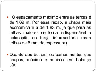  O espaçamento máximo entre as terças é
 de 1,69 m. Por essa razão, a chapa mais
 econômica é a de 1,83 m, já que para as
 telhas maiores se torna indispensável a
 colocação de terça intermediária (para
 telhas de 6 mm de espessura).

 Quanto aos beirais, os comprimentos das
 chapas, máximo e mínimo, em balanço
 são:
 
