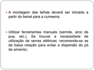  A montagem das telhas deverá ser iniciada a
 partir do beiral para a cumeeira.



 Utilizar ferramentas manuais (serrote, arco de
 pua, etc.). Se houver a necessidade de
 utilização de serras elétricas, recomenda-se as
 de baixa rotação para evitar a dispersão do pó
 de amianto;
 