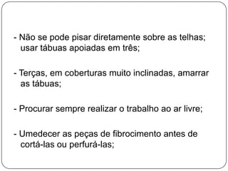 - Não se pode pisar diretamente sobre as telhas;
  usar tábuas apoiadas em três;

- Terças, em coberturas muito inclinadas, amarrar
  as tábuas;

- Procurar sempre realizar o trabalho ao ar livre;

- Umedecer as peças de fibrocimento antes de
  cortá-las ou perfurá-las;
 