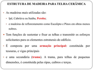 ESTRUTURA DE MADEIRA PARA TELHA CERÂMICA

• As madeiras mais utilizadas são:

  • Ipê, Cabriúva ou Itaúba, Peroba;

  • e madeiras de reflorestamento como Eucalipto e Pinos em obras menos
      nobres.

 Tem funções de sustentar e fixar as telhas e transmitir os esforços
  solicitantes para os elementos estruturais do edifício.
• É    composta por uma armação principal: constituída por
  tesouras, e vigas principais
• e uma secundária (trama). A trama, para telhas de pequenas
  dimensões, é constituída pelas ripas, caibros e terças.
 