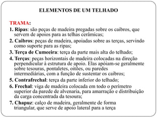 ELEMENTOS DE UM TELHADO

TRAMA:
1. Ripas: são peças de madeira pregadas sobre os caibros, que
   servem de apoios para as telhas cerâmicas;
2. Caibros: peças de madeira, apoiadas sobre as terças, servindo
   como suporte para as ripas;
3. Terça de Cumeeira: terça da parte mais alta do telhado;
4. Terças: peças horizontais de madeira colocadas na direção
   perpendicular à estrutura de apoio. Elas apóiam-se geralmente
   sobre tesouras, pontaletes, oitões, ou paredes
   intermediárias, com a função de sustentar os caibros;
5. Contrafrechal: terça da parte inferior do telhado;
6. Frechal: viga de madeira colocada em todo o perímetro
   superior da parede de alvenaria, para amarração e distribuição
   da carga concentrada da tesoura;
7. Chapuz: calço de madeira, geralmente de forma
   triangular, que serve de apoio lateral para a terça
 