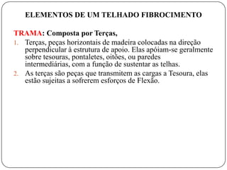 ELEMENTOS DE UM TELHADO FIBROCIMENTO

TRAMA: Composta por Terças,
1. Terças, peças horizontais de madeira colocadas na direção
   perpendicular à estrutura de apoio. Elas apóiam-se geralmente
   sobre tesouras, pontaletes, oitões, ou paredes
   intermediárias, com a função de sustentar as telhas.
2. As terças são peças que transmitem as cargas a Tesoura, elas
   estão sujeitas a sofrerem esforços de Flexão.
 