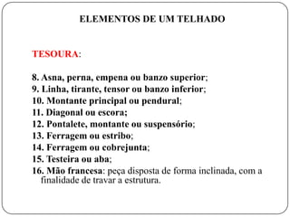 ELEMENTOS DE UM TELHADO


TESOURA:

8. Asna, perna, empena ou banzo superior;
9. Linha, tirante, tensor ou banzo inferior;
10. Montante principal ou pendural;
11. Diagonal ou escora;
12. Pontalete, montante ou suspensório;
13. Ferragem ou estribo;
14. Ferragem ou cobrejunta;
15. Testeira ou aba;
16. Mão francesa: peça disposta de forma inclinada, com a
   finalidade de travar a estrutura.
 