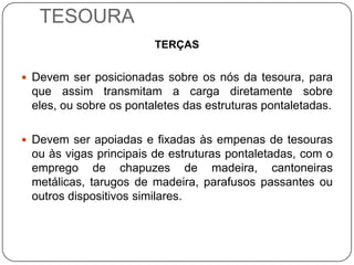 TESOURA
                        TERÇAS


 Devem ser posicionadas sobre os nós da tesoura, para
 que assim transmitam a carga diretamente sobre
 eles, ou sobre os pontaletes das estruturas pontaletadas.

 Devem ser apoiadas e fixadas às empenas de tesouras
 ou às vigas principais de estruturas pontaletadas, com o
 emprego de chapuzes de madeira, cantoneiras
 metálicas, tarugos de madeira, parafusos passantes ou
 outros dispositivos similares.
 