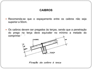 CAIBROS


 Recomenda-se que o espaçamento entre os caibros não seja
  superior a 50cm.

 Os caibros devem ser pregados às terças, sendo que a penetração
  do prego na terça deve equivaler no mínimo a metade do
  comprimento do prego.
 