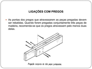 LIGAÇÕES COM PREGOS

 As pontas dos pregos que atravessarem as peças pregadas devem
  ser rebatidas. Quando forem pregadas conjuntamente três peças de
  madeira, recomenda-se que os pregos atravessem pelo menos duas
  delas.
 