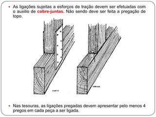  As ligações sujeitas a esforços de tração devem ser efetuadas com
  o auxilio de cobre-juntas. Não sendo deve ser feita a pregação de
  topo.




 Nas tesouras, as ligações pregadas devem apresentar pelo menos 4
  pregos em cada peça a ser ligada.
 