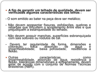  A fim de garantir um telhado de qualidade, devem ser
 verificadas algumas características das telhas :
- O som emitido ao bater na peça deve ser metálico;
- Não devem apresentar fissuras, esfoliações, quebras e
  rebarbas que dificultem o acoplamento entre elas e que
  prejudiquem a estanqueidade do telhado.
- Não devem possuir manchas, superfícies esbranquiçada
  com sais solúveis ou nódulos de cal.
- Devem ter regularidade de forma, dimensões e
  coloração;    fraca  absorção    de    água     e
  impermeabilidade; baixa porosidade; resistência a
  flexão.
 Outras                características,          como
 impermeabilidade, absorção de água, resistência a
 flexão, tolerâncias dimensionais e empenamento, devem
 estar de acordo com o conjunto de Normas Técnicas
 Brasileiras (NBR).
 