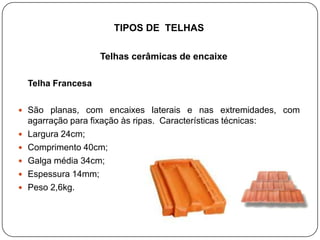 TIPOS DE TELHAS

                      Telhas cerâmicas de encaixe

    Telha Francesa

 São planas, com encaixes laterais e nas extremidades, com
    agarração para fixação às ripas. Características técnicas:
   Largura 24cm;
   Comprimento 40cm;
   Galga média 34cm;
   Espessura 14mm;
   Peso 2,6kg.
 