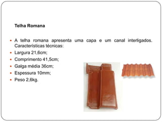Telha Romana


 A telha romana apresenta uma capa e um canal interligados.
    Características técnicas:
   Largura 21,6cm;
   Comprimento 41,5cm;
   Galga média 36cm;
   Espessura 10mm;
   Peso 2,6kg.
 