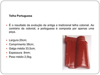 Telha Portuguesa


 É o resultado da evolução da antiga e tradicional telha colonial. Ao
  contrário da colonial, a portuguesa é composta por apenas uma
  peça.

 Largura 20cm;
 Comprimento 38cm;
 Galga média 33,5cm;
 Espessura 8mm;
 Peso médio 2,5kg.
 