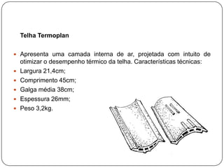 Telha Termoplan

 Apresenta uma camada interna de ar, projetada com intuito de
    otimizar o desempenho térmico da telha. Características técnicas:
   Largura 21,4cm;
   Comprimento 45cm;
   Galga média 38cm;
   Espessura 26mm;
   Peso 3,2kg.
 