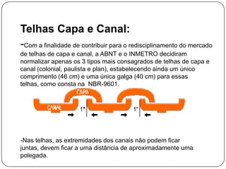 Telhas Capa e Canal:
-Com a finalidade de contribuir para o redisciplinamento do mercado
de telhas de capa e canal, a ABNT e o INMETRO decidiram
normalizar apenas os 3 tipos mais consagrados de telhas de capa e
canal (colonial, paulista e plan), estabelecendo ainda um único
comprimento (46 cm) e uma única galga (40 cm) para essas
telhas, como consta na NBR-9601.




-Nas telhas, as extremidades dos canais não podem ficar
juntas, devem ficar a uma distância de aproximadamente uma
polegada.
 