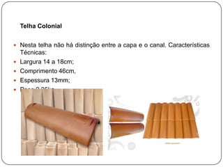 Telha Colonial


 Nesta telha não há distinção entre a capa e o canal. Características
    Técnicas:
   Largura 14 a 18cm;
   Comprimento 46cm,
   Espessura 13mm;
   Peso 2,25kg.
 