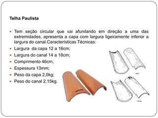 Telha Paulista

 Tem seção circular que vai afunilando em direção a uma das
    extremidades, apresenta a capa com largura ligeiramente inferior a
    largura do canal.Características Técnicas:
   Largura da capa 12 a 16cm;
   Largura do canal 14 a 18cm;
   Comprimento 46cm,
   Espessura 13mm;
   Peso da capa 2,0kg;
   Peso do canal 2,15kg.
 