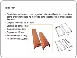Telha Plan

 São telhas muito pouco empregadas, pois são difíceis de cortar, bem
    como encontrar peças no mercado para substituição. Características
    Técnicas:
   Largura da capa 12 a 16cm;
   Largura do canal 14 a 18cm;
   Comprimento 46cm,
   Espessura 13mm;
   Peso da capa 2,29kg;
   Peso do canal 2,28kg.
 