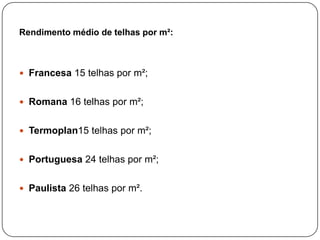 Rendimento médio de telhas por m²:



 Francesa 15 telhas por m²;


 Romana 16 telhas por m²;


 Termoplan15 telhas por m²;


 Portuguesa 24 telhas por m²;


 Paulista 26 telhas por m².
 