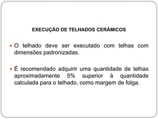 EXECUÇÃO DE TELHADOS CERÂMICOS


 O telhado deve ser executado com telhas com
 dimensões padronizadas.

 É recomendado adquirir uma quantidade de telhas
 aproximadamente 5% superior à quantidade
 calculada para o telhado, como margem de folga.
 