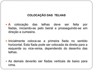 COLOCAÇÃO DAS TELHAS


 A    colocação das telhas deve ser feita por
  fiadas, iniciando-se pelo beiral e prosseguindo-se em
  direção a cumeeira.

 Inicialmente  coloca-se a primeira fiada no sentido
  horizontal. Esta fiada pode ser colocada da direita para a
  esquerda ou vice-versa, dependendo do desenho das
  telhas.

 As demais deverão ser fiadas verticais de baixo para
  cima.
 