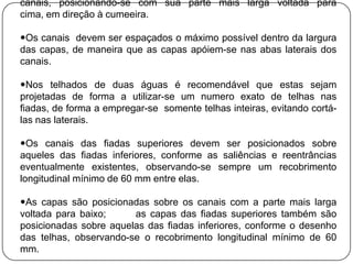canais, posicionando-se com sua parte mais larga voltada para
cima, em direção à cumeeira.

Os canais devem ser espaçados o máximo possível dentro da largura
das capas, de maneira que as capas apóiem-se nas abas laterais dos
canais.

Nos telhados de duas águas é recomendável que estas sejam
projetadas de forma a utilizar-se um numero exato de telhas nas
fiadas, de forma a empregar-se somente telhas inteiras, evitando cortá-
las nas laterais.

Os canais das fiadas superiores devem ser posicionados sobre
aqueles das fiadas inferiores, conforme as saliências e reentrâncias
eventualmente existentes, observando-se sempre um recobrimento
longitudinal mínimo de 60 mm entre elas.

As capas são posicionadas sobre os canais com a parte mais larga
voltada para baixo;     as capas das fiadas superiores também são
posicionadas sobre aquelas das fiadas inferiores, conforme o desenho
das telhas, observando-se o recobrimento longitudinal mínimo de 60
mm.
 