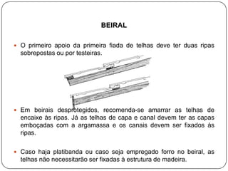 BEIRAL

 O primeiro apoio da primeira fiada de telhas deve ter duas ripas
  sobrepostas ou por testeiras.




 Em beirais desprotegidos, recomenda-se amarrar as telhas de
  encaixe às ripas. Já as telhas de capa e canal devem ter as capas
  emboçadas com a argamassa e os canais devem ser fixados às
  ripas.

 Caso haja platibanda ou caso seja empregado forro no beiral, as
  telhas não necessitarão ser fixadas à estrutura de madeira.
 