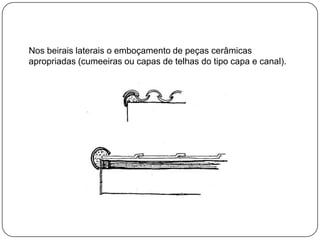 Nos beirais laterais o emboçamento de peças cerâmicas
apropriadas (cumeeiras ou capas de telhas do tipo capa e canal).
 