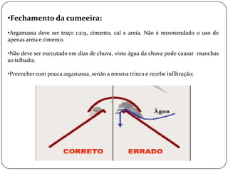 •Fechamento da cumeeira:
•Argamassa deve ser traço 1:2:9, cimento, cal e areia. Não é recomendado o uso de
apenas areia e cimento.

•Não deve ser executado em dias de chuva, visto água da chuva pode causar manchas
ao telhado;

•Preencher com pouca argamassa, senão a mesma trinca e recebe infiltração;
 
