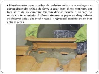 • Primeiramente, com a colher de pedreiro coloca-se o emboço nas
extremidades das telhas, de forma a criar duas linhas contínuas, em
toda extensão da cumeeira também deve-se colocar o emboço no
rebaixo da telha anterior. Então encaixam-se as peças, sendo que deve-
se observar ainda um recobrimento longitudinal mínimo de 60 mm
entre as peças.
 