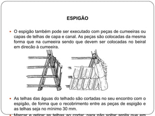 ESPIGÃO

 O espigão também pode ser executado com peças de cumeeiras ou
  capas de telhas de capa e canal. As peças são colocadas da mesma
  forma que na cumeeira sendo que devem ser colocadas no beiral
  em direção à cumeeira.




 As telhas das águas do telhado são cortadas no seu encontro com o
  espigão, de forma que o recobrimento entre as peças de espigão e
  as telhas seja no mínimo 30 mm.
 