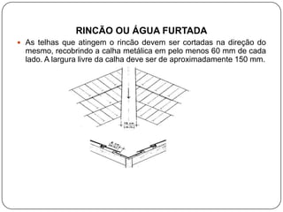 RINCÃO OU ÁGUA FURTADA
 As telhas que atingem o rincão devem ser cortadas na direção do
  mesmo, recobrindo a calha metálica em pelo menos 60 mm de cada
  lado. A largura livre da calha deve ser de aproximadamente 150 mm.
 
