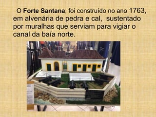 O Forte Santana, foi construído no ano 1763,
em alvenária de pedra e cal, sustentado
por muralhas que serviam para vigiar o
canal da baía norte.
 