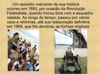 Um episódio marcante de sua história
ocorreu em 1893, por ocasião da Revolução
Federalista, quando trocou tiros com a esquadra
rebelde. Ao longo do tempo, passou por vários
usos e reformas, até sua restauração definitiva
em 1969, que lhe devolveu as formas originais
 