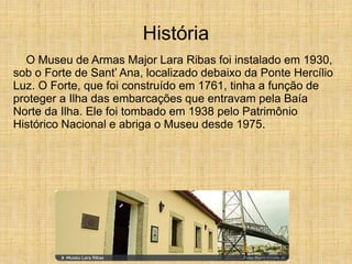 História
O Museu de Armas Major Lara Ribas foi instalado em 1930,
sob o Forte de Sant’ Ana, localizado debaixo da Ponte Hercílio
Luz. O Forte, que foi construído em 1761, tinha a função de
proteger a Ilha das embarcações que entravam pela Baía
Norte da Ilha. Ele foi tombado em 1938 pelo Patrimônio
Histórico Nacional e abriga o Museu desde 1975.
 