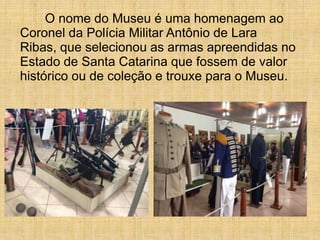 O nome do Museu é uma homenagem ao
Coronel da Polícia Militar Antônio de Lara
Ribas, que selecionou as armas apreendidas no
Estado de Santa Catarina que fossem de valor
histórico ou de coleção e trouxe para o Museu.
 
