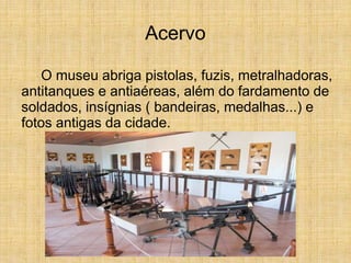 Acervo
O museu abriga pistolas, fuzis, metralhadoras,
antitanques e antiaéreas, além do fardamento de
soldados, insígnias ( bandeiras, medalhas...) e
fotos antigas da cidade.
 